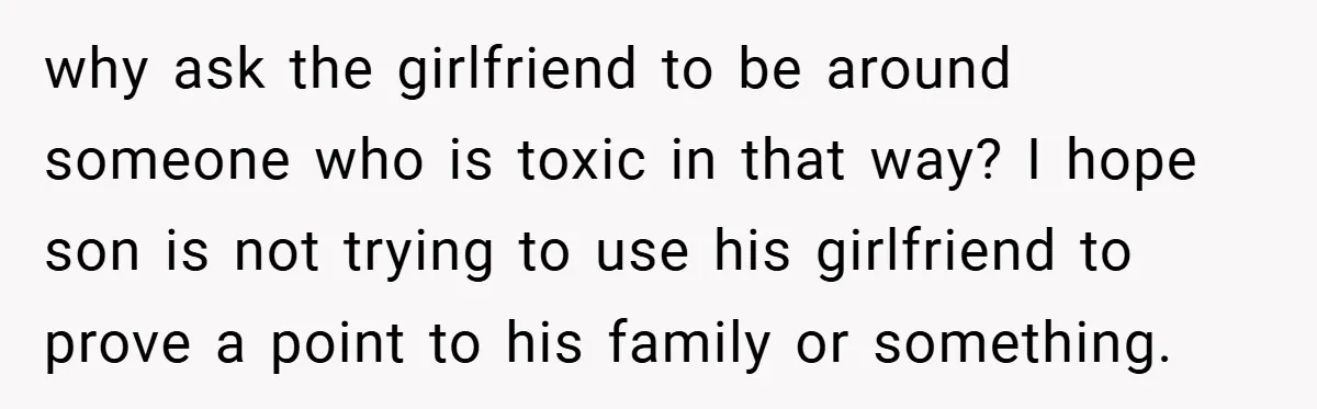 Dad Caught Between His Prejudiced Mom and His Son’s Girlfriend - Who Suffers? why ask the girlfriend to be around someone who is toxic in that way? I hope son is not trying to use his girlfriend to prove a point to his...