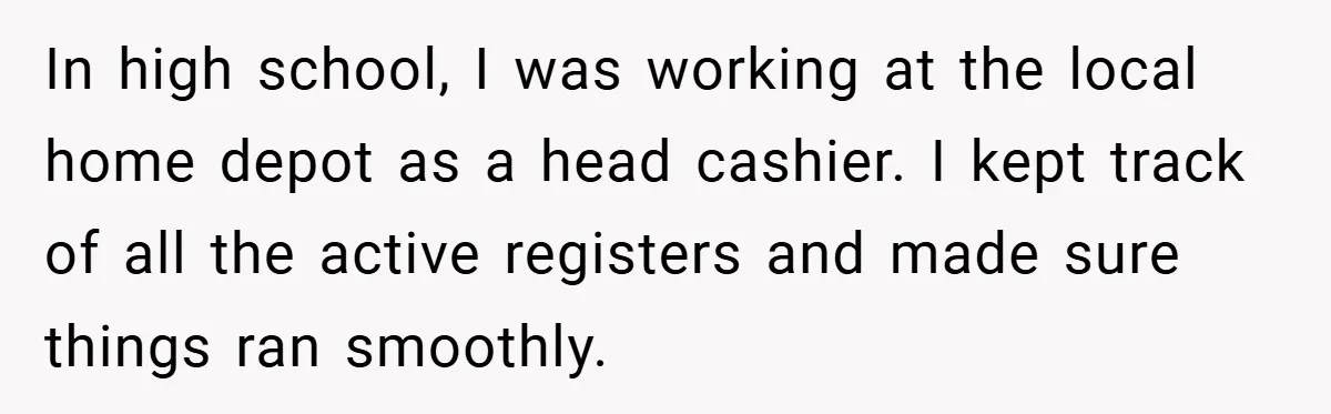 In high school, I was working at the local home depot as a head cashier. I kept track of all the active registers and made sure things ran smoothly.