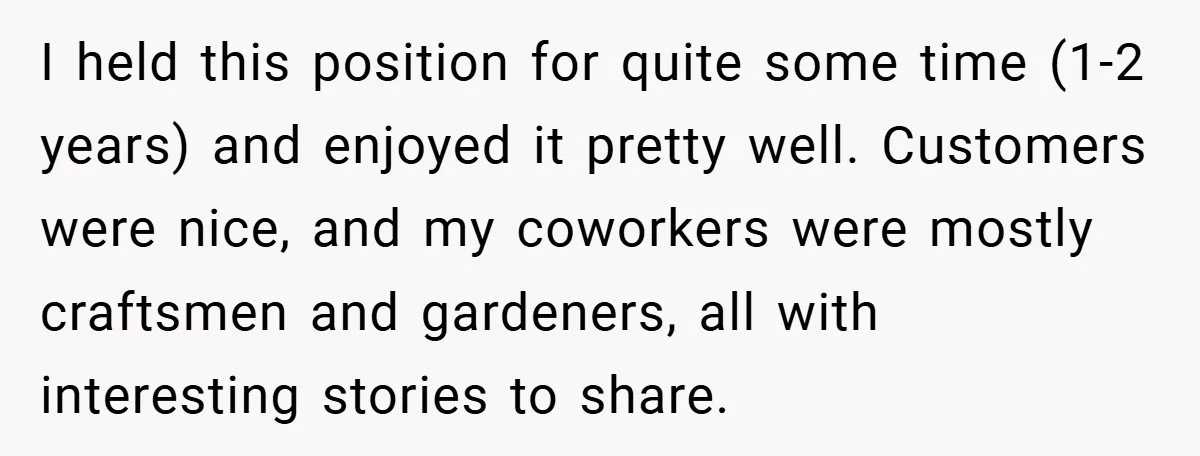 I held this position for quite some time (1-2 years) and enjoyed it pretty well. Customers were nice, and my coworkers were mostly craftsmen and gardeners, all with interesting stories...