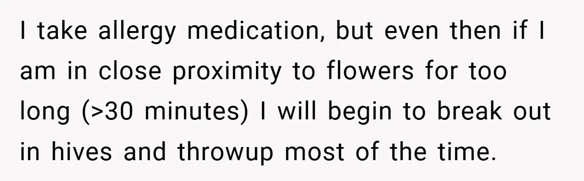 I take allergy medication, but even then if I am in close proximity to flowers for too long (>30 minutes) I will begin to break out in hives and throwup...