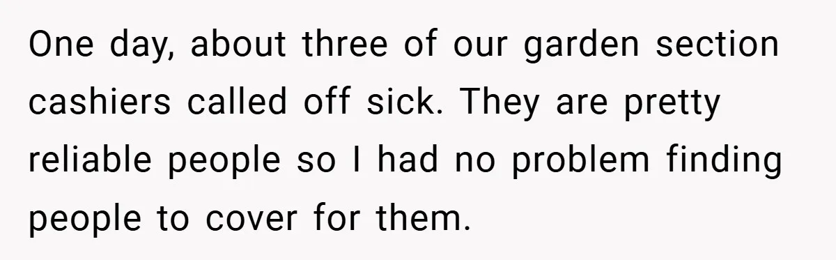 One day, about three of our garden section cashiers called off sick. They are pretty reliable people so I had no problem finding people to cover for them.
