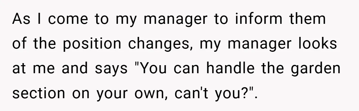 As I come to my manager to inform them of the position changes, my manager looks at me and says "You can handle the garden section on your own, can't...