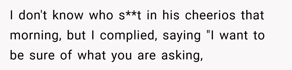 I don't know who s**t in his cheerios that morning, but I complied, saying "I want to be sure of what you are asking,