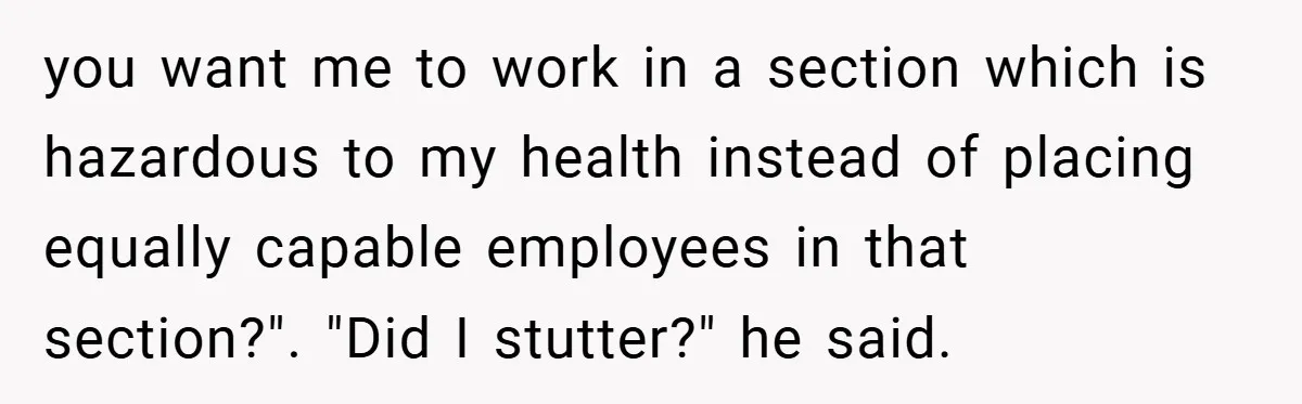 you want me to work in a section which is hazardous to my health instead of placing equally capable employees in that section?". "Did I stutter?" he said.
