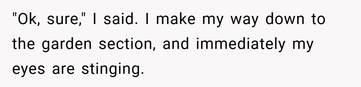 "Ok, sure," I said. I make my way down to the garden section, and immediately my eyes are stinging.