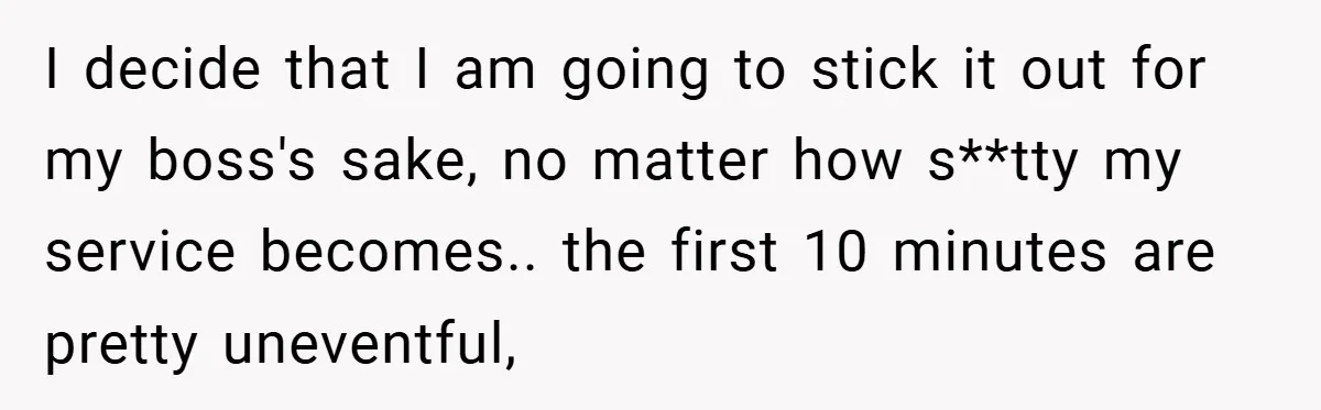 I decide that I am going to stick it out for my boss's sake, no matter how s**tty my service becomes.. the first 10 minutes are pretty uneventful,