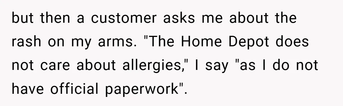 but then a customer asks me about the rash on my arms. "The Home Depot does not care about allergies," I say "as I do not have official paperwork".