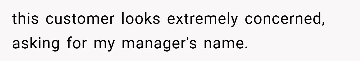 this customer looks extremely concerned, asking for my manager's name.