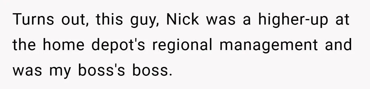 Turns out, this guy, Nick was a higher-up at the home depot's regional management and was my boss's boss.