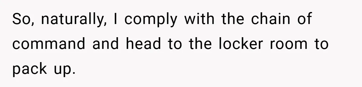 So, naturally, I comply with the chain of command and head to the locker room to pack up.