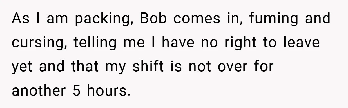 As I am packing, Bob comes in, fuming and cursing, telling me I have no right to leave yet and that my shift is not over for another 5 hours.