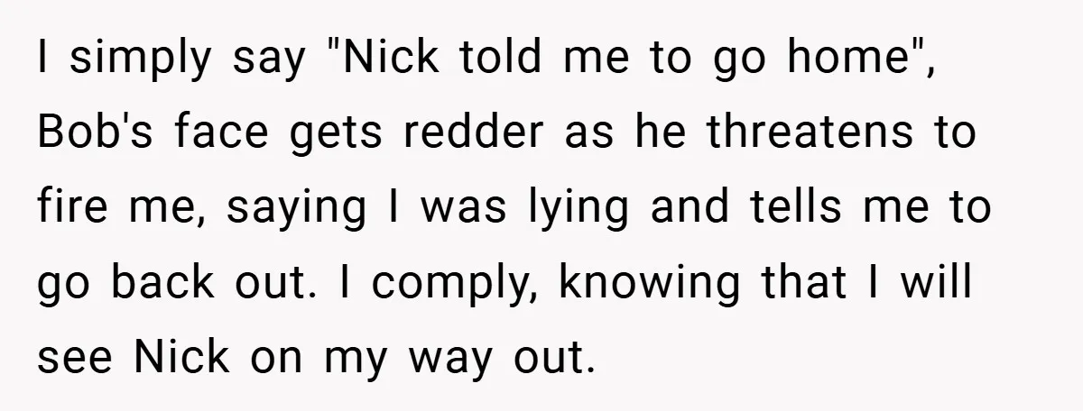 I simply say "Nick told me to go home", Bob's face gets redder as he threatens to fire me, saying I was lying and tells me to go back out....