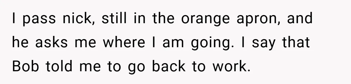 I pass nick, still in the orange apron, and he asks me where I am going. I say that Bob told me to go back to work.