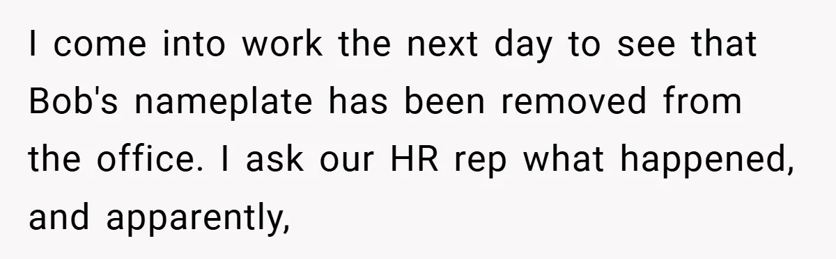 I come into work the next day to see that Bob's nameplate has been removed from the office. I ask our HR rep what happened, and apparently,