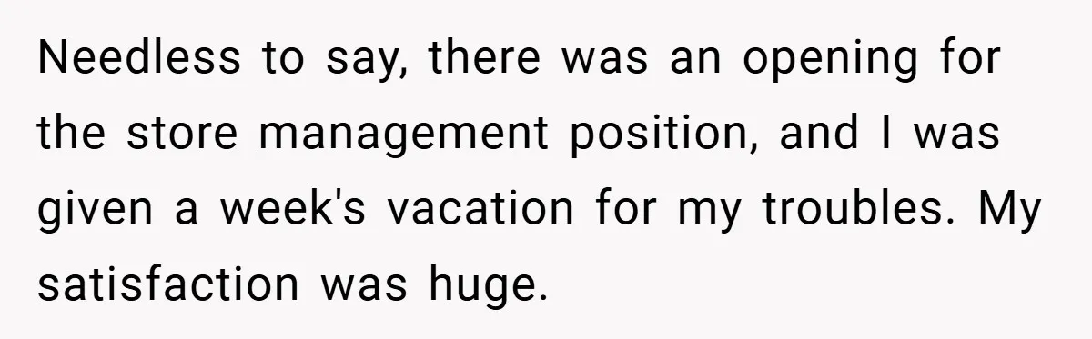 Needless to say, there was an opening for the store management position, and I was given a week's vacation for my troubles. My satisfaction was huge.