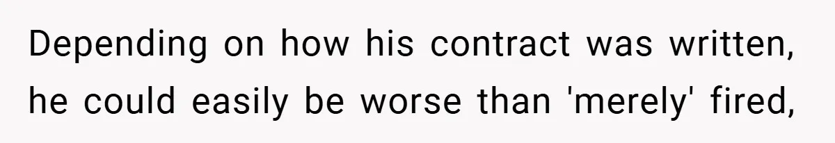 Depending on how his contract was written, he could easily be worse than 'merely' fired,