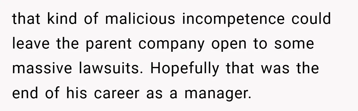 that kind of malicious incompetence could leave the parent company open to some massive lawsuits. Hopefully that was the end of his career as a manager.