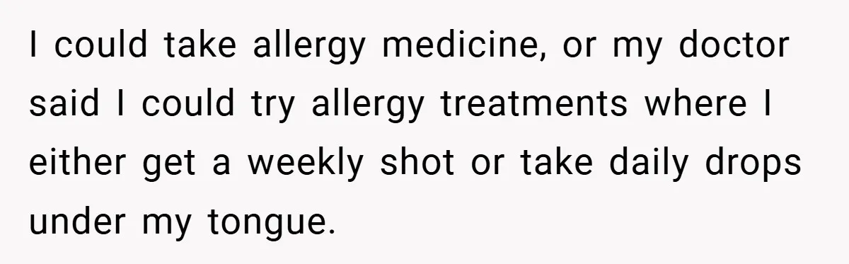 I could take allergy medicine, or my doctor said I could try allergy treatments where I either get a weekly shot or take daily drops under my tongue.