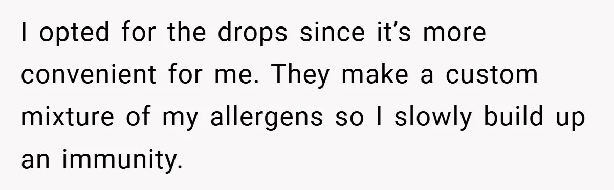 I opted for the drops since it’s more convenient for me. They make a custom mixture of my allergens so I slowly build up an immunity.