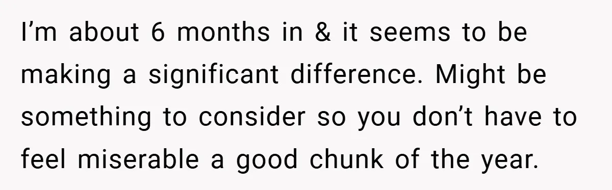 I’m about 6 months in & it seems to be making a significant difference. Might be something to consider so you don’t have to feel miserable a good chunk of...