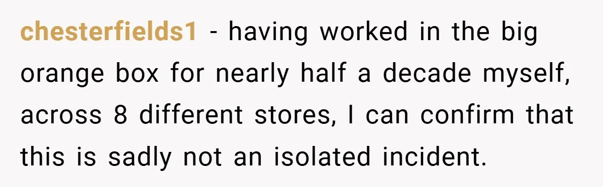 chesterfields1 − having worked in the big orange box for nearly half a decade myself, across 8 different stores, I can confirm that this is sadly not an isolated incident.