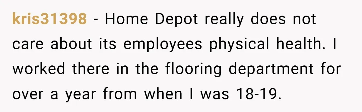kris31398 − Home Depot really does not care about its employees physical health. I worked there in the flooring department for over a year from when I was 18-19.