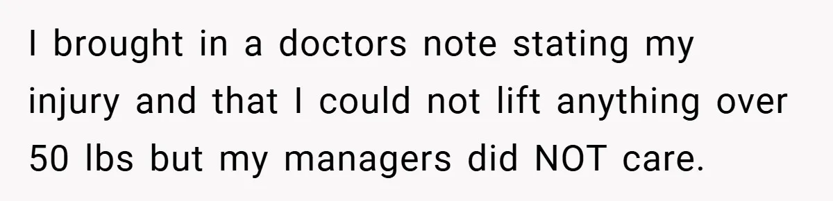 I brought in a doctors note stating my injury and that I could not lift anything over 50 lbs but my managers did NOT care.