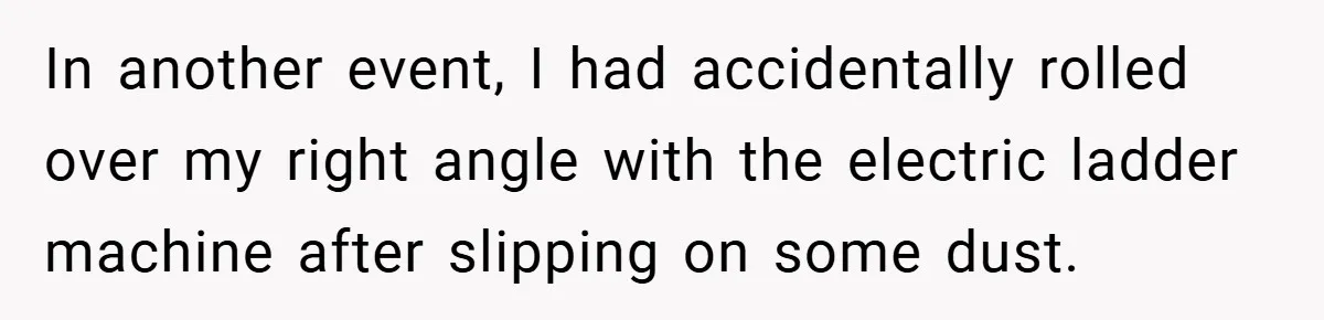 In another event, I had accidentally rolled over my right angle with the electric ladder machine after slipping on some dust.