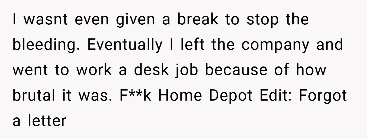 I wasnt even given a break to stop the bleeding. Eventually I left the company and went to work a desk job because of how brutal it was. F**k Home...