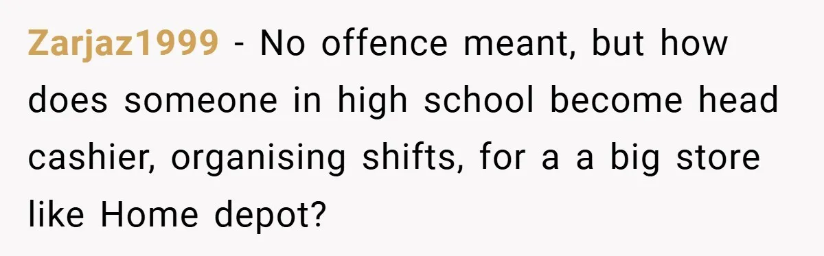 Zarjaz1999 − No offence meant, but how does someone in high school become head cashier, organising shifts, for a a big store like Home depot?