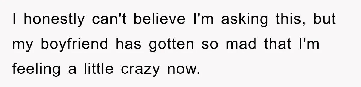 I honestly can't believe I'm asking this, but my boyfriend has gotten so mad that I'm feeling a little crazy now.