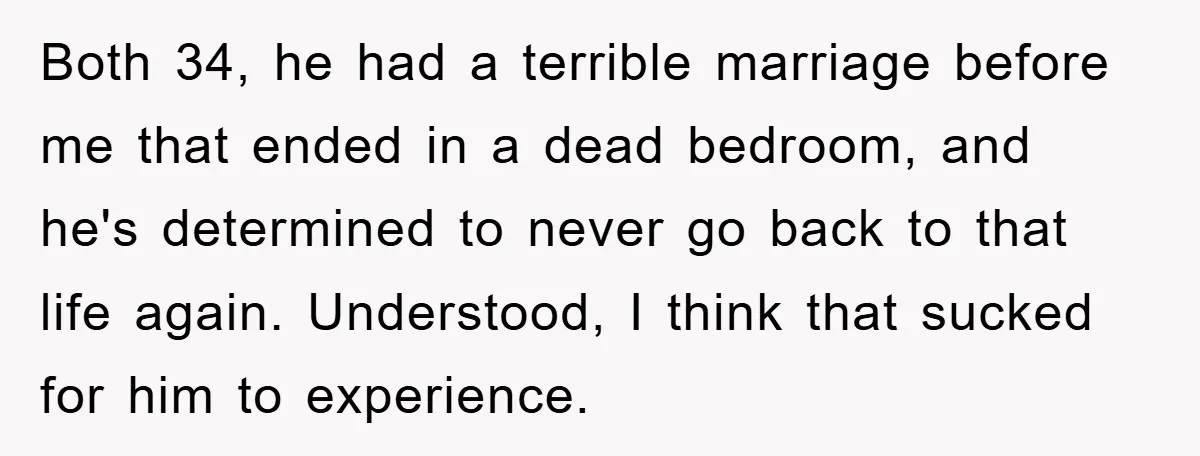 Both 34, he had a terrible marriage before me that ended in a dead bedroom, and he's determined to never go back to that life again. Understood, I think that...