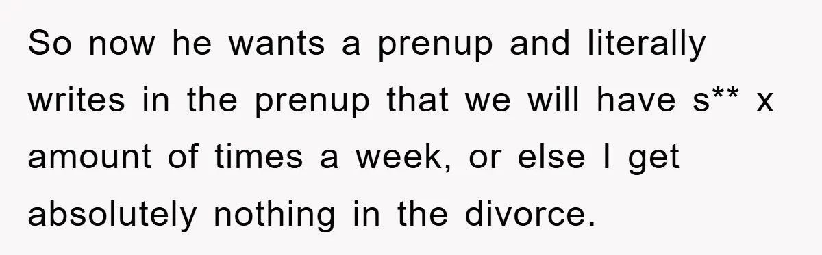 So now he wants a prenup and literally writes in the prenup that we will have s** x amount of times a week, or else I get absolutely nothing in...