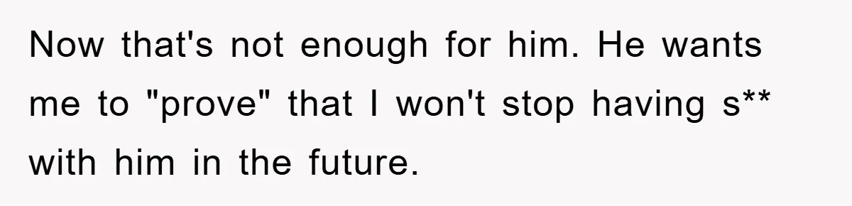 Now that's not enough for him. He wants me to "prove" that I won't stop having s** with him in the future.