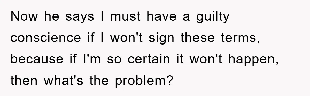 Now he says I must have a guilty conscience if I won't sign these terms, because if I'm so certain it won't happen, then what's the problem?