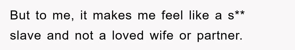 But to me, it makes me feel like a s** slave and not a loved wife or partner.