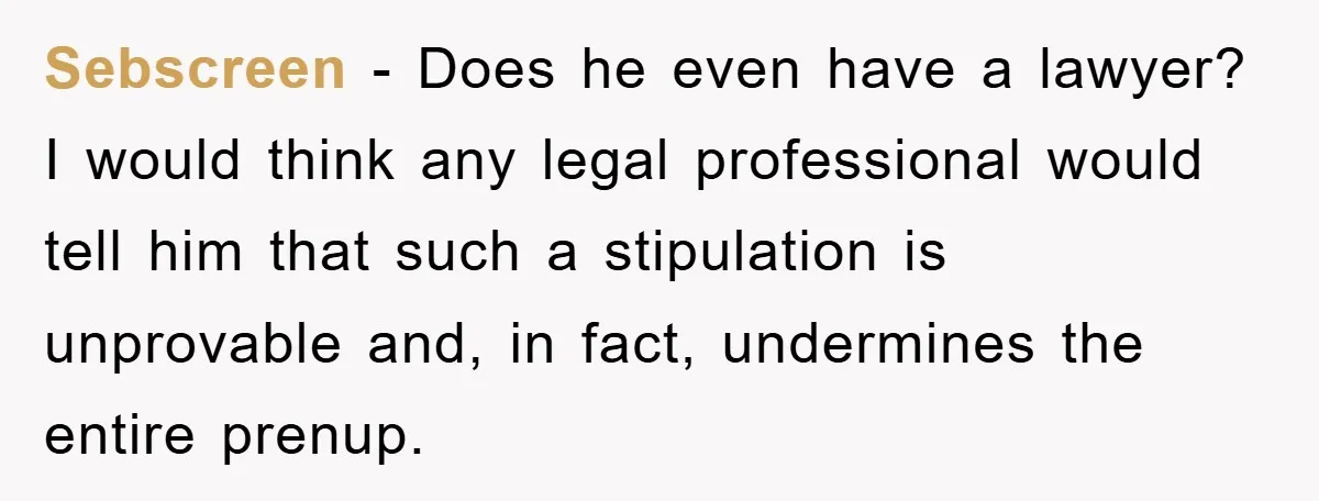 Sebscreen − Does he even have a lawyer? I would think any legal professional would tell him that such a stipulation is unprovable and, in fact, undermines the entire prenup.