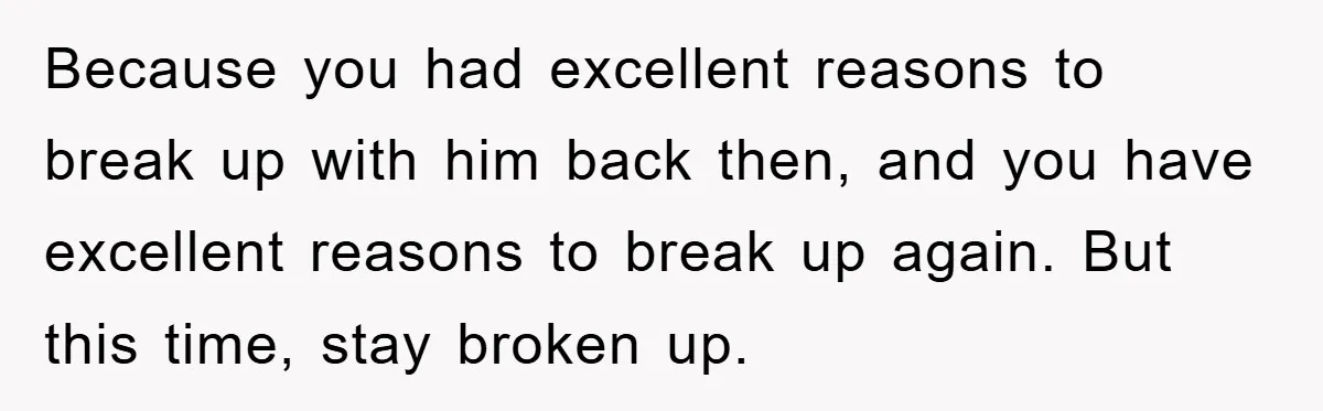 Because you had excellent reasons to break up with him back then, and you have excellent reasons to break up again. But this time, stay broken up.