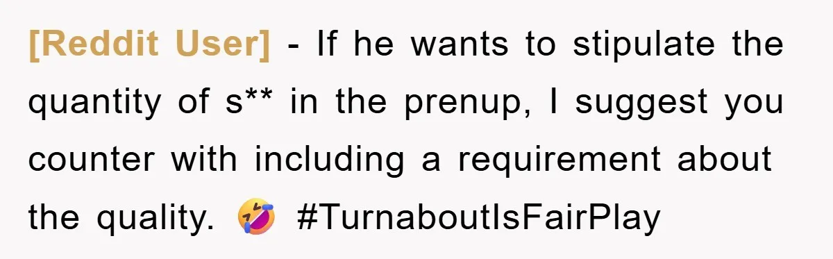 [Reddit User] − If he wants to stipulate the quantity of s** in the prenup, I suggest you counter with including a requirement about the quality. 🤣 #TurnaboutIsFairPlay