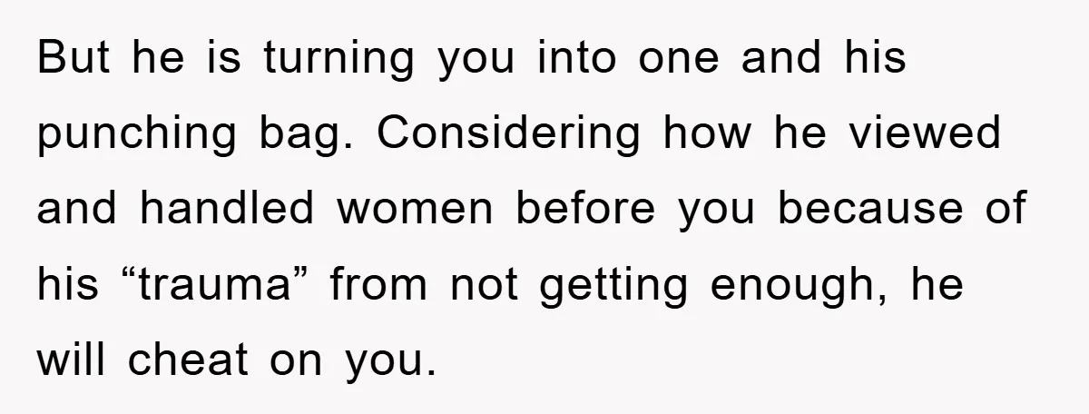 But he is turning you into one and his punching bag. Considering how he viewed and handled women before you because of his “trauma” from not getting enough, he will...