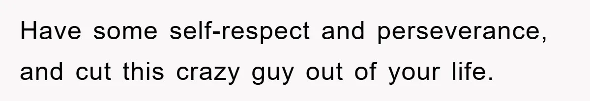 Have some self-respect and perseverance, and cut this crazy guy out of your life.