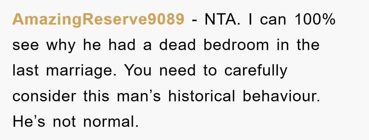 AmazingReserve9089 − NTA. I can 100% see why he had a dead bedroom in the last marriage. You need to carefully consider this man’s historical behaviour. He’s not normal.