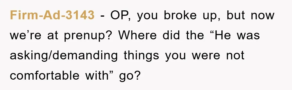 Firm-Ad-3143 − OP, you broke up, but now we’re at prenup? Where did the “He was asking/demanding things you were not comfortable with” go?