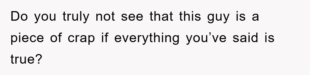 Do you truly not see that this guy is a piece of crap if everything you’ve said is true?