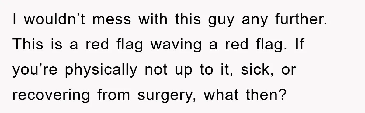 I wouldn’t mess with this guy any further. This is a red flag waving a red flag. If you’re physically not up to it, sick, or recovering from surgery, what...