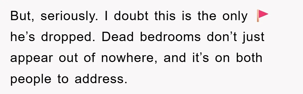 But, seriously. I doubt this is the only 🚩he’s dropped. Dead bedrooms don’t just appear out of nowhere, and it’s on both people to address.