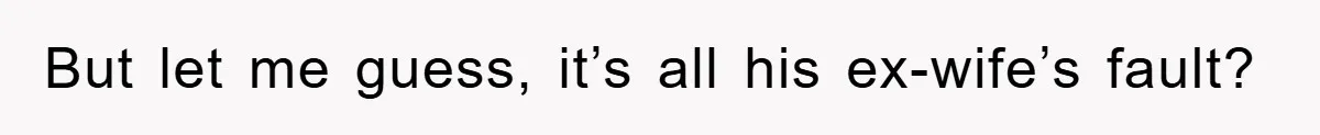 But let me guess, it’s all his ex-wife’s fault?