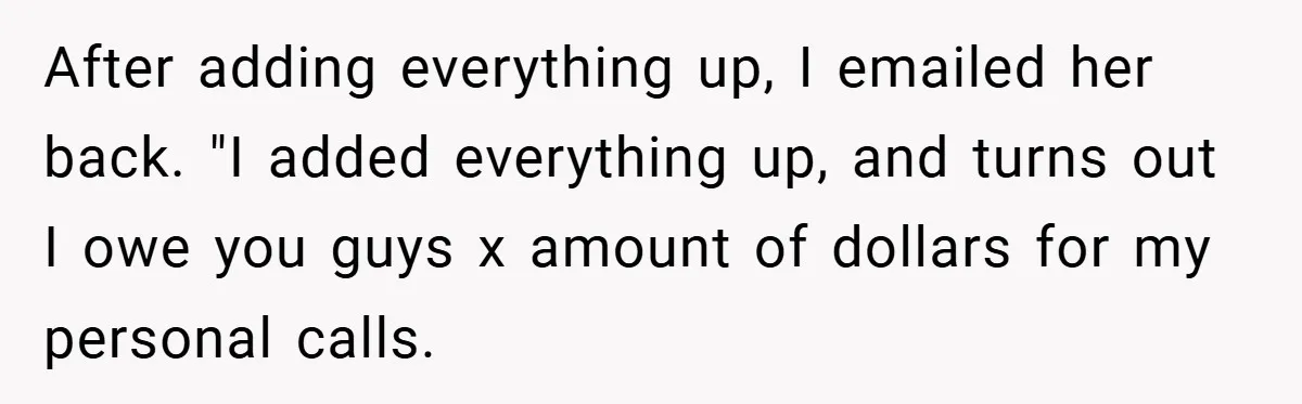 After adding everything up, I emailed her back. "I added everything up, and turns out I owe you guys x amount of dollars for my personal calls.