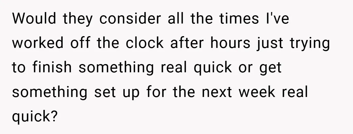 Would they consider all the times I've worked off the clock after hours just trying to finish something real quick or get something set up for the next week real...