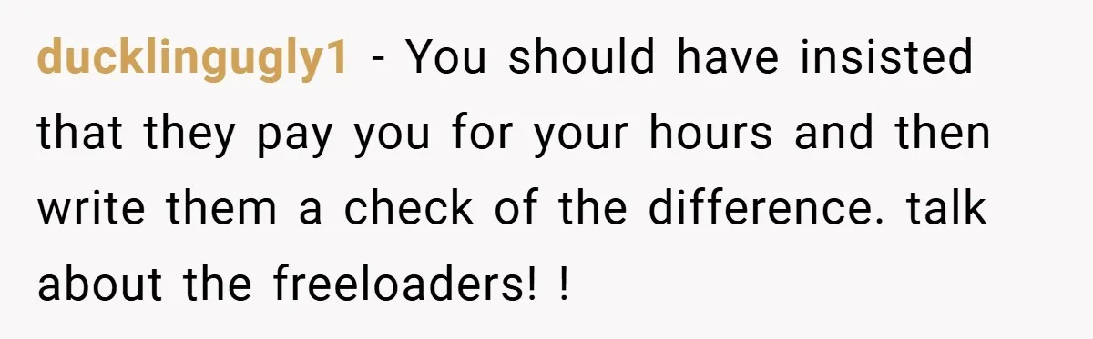 ducklingugly1 − You should have insisted that they pay you for your hours and then write them a check of the difference. talk about the freeloaders! !
